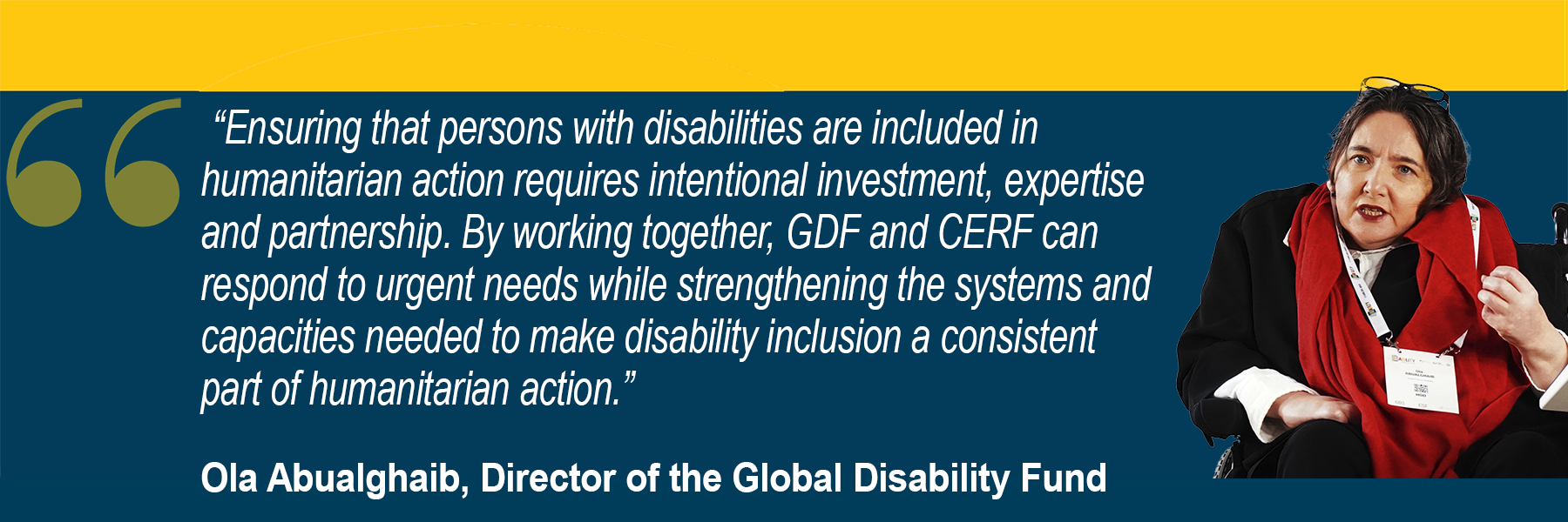  “Ensuring that persons with disabilities are included in humanitarian action requires intentional investment, expertise and partnership. By working together, GDF and CERF can respond to urgent needs while strengthening the systems and capacities needed to make disability inclusion a consistent part of humanitarian action.” Ola Abualghaib, Director of the Global Disability Fund