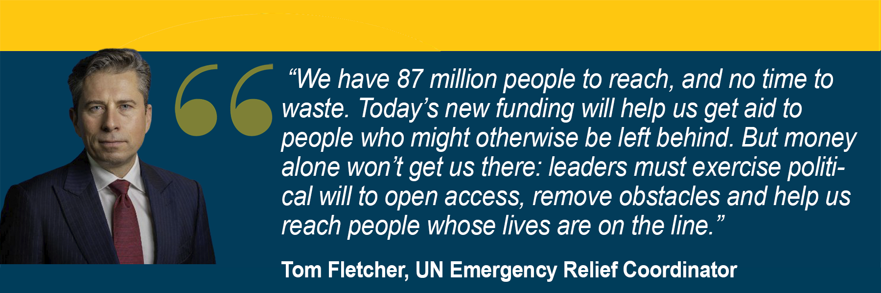  “We have 87 million people to reach, and no time to waste. Today’s new funding will help us get aid to people who might otherwise be left behind. But money alone won’t get us there: leaders must exercise political will to open access, remove obstacles and help us reach people whose lives are on the line.” Tom Fletcher, UN Emergency Relief Coordinator